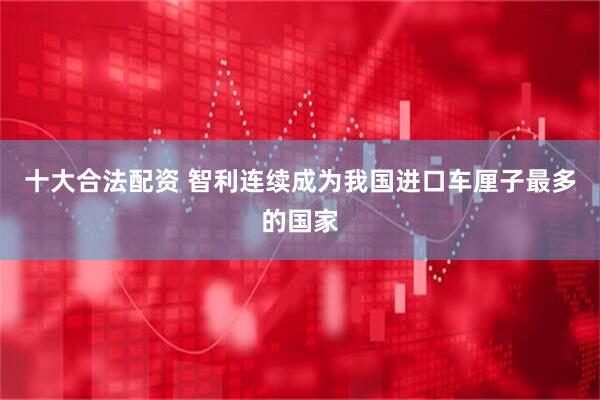 十大合法配资 智利连续成为我国进口车厘子最多的国家