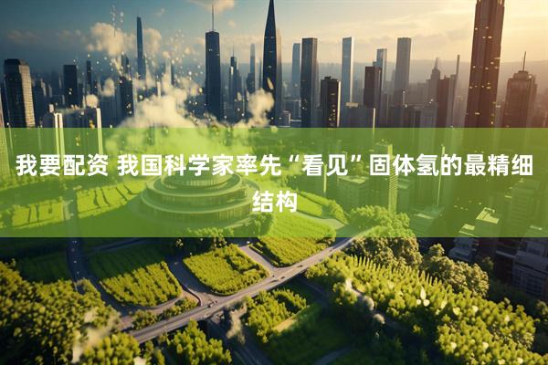 我要配资 我国科学家率先“看见”固体氢的最精细结构