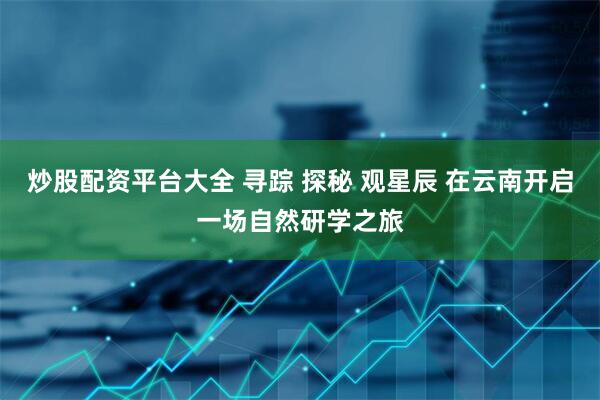 炒股配资平台大全 寻踪 探秘 观星辰 在云南开启一场自然研学之旅