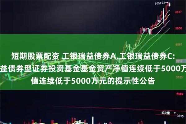 短期股票配资 工银瑞益债券A,工银瑞益债券C: 关于工银瑞信瑞益债券型证券投资基金基金资产净值连续低于5000万元的提示性公告