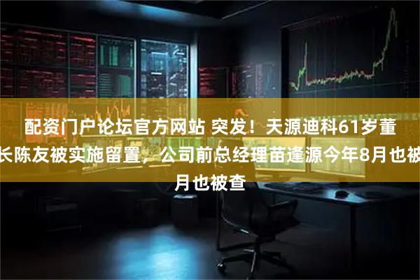 配资门户论坛官方网站 突发！天源迪科61岁董事长陈友被实施留置，公司前总经理苗逢源今年8月也被查