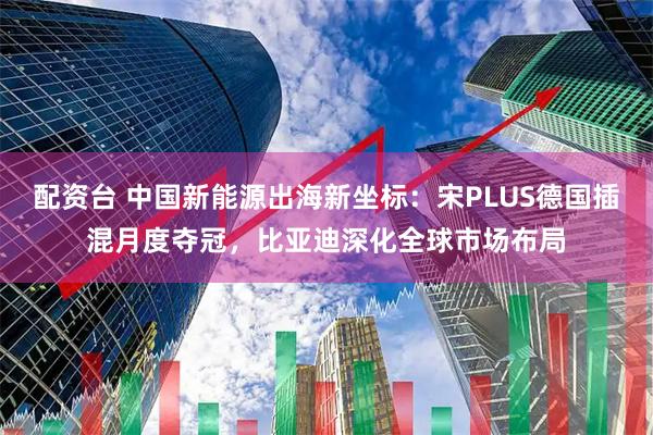 配资台 中国新能源出海新坐标：宋PLUS德国插混月度夺冠，比亚迪深化全球市场布局