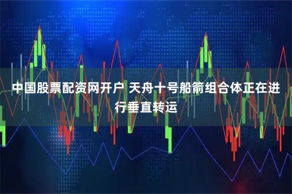 中国股票配资网开户 天舟十号船箭组合体正在进行垂直转运