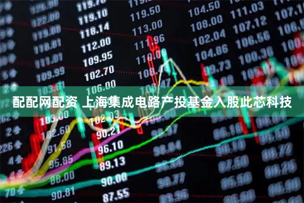 配配网配资 上海集成电路产投基金入股此芯科技
