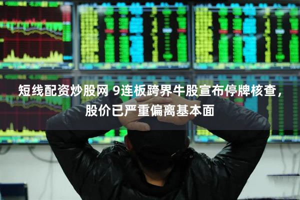 短线配资炒股网 9连板跨界牛股宣布停牌核查，股价已严重偏离基本面