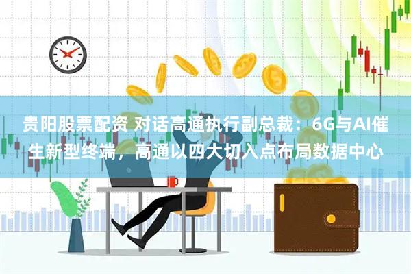 贵阳股票配资 对话高通执行副总裁：6G与AI催生新型终端，高通以四大切入点布局数据中心